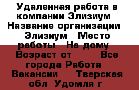 Удаленная работа в компании Элизиум › Название организации ­ Элизиум › Место работы ­ На дому › Возраст от ­ 16 - Все города Работа » Вакансии   . Тверская обл.,Удомля г.
